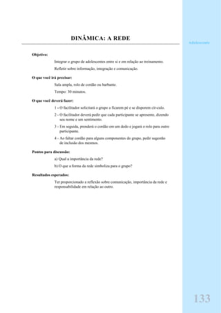DINÂMICA: A REDE
Objetivo:
Integrar o grupo de adolescentes entre si e em relação ao treinamento.
Refletir sobre informação, integração e comunicação.
O que você irá precisar:
Sala ampla, rolo de cordão ou barbante.
Tempo: 30 minutos.
O que você deverá fazer:
1 - O facilitador solicitará o grupo a ficarem pé e se disporem cír-culo.
2 - O facilitador deverá pedir que cada participante se apresente, dizendo
seu nome e um sentimento.
3 - Em seguida, prenderá o cordão em um dedo e jogará o rolo para outro
participante.
4 - Ao faltar cordão para alguns componentes do grupo, pedir sugestão
de inclusão dos mesmos.
Pontos para discussão:
a) Qual a importância da rede?
b) O que a forma da rede simboliza para o grupo?
Resultados esperados:
Ter proporcionado a reflexão sobre comunicação, importância da rede e
responsabilidade em relação ao outro.
133
Adolescente
 
