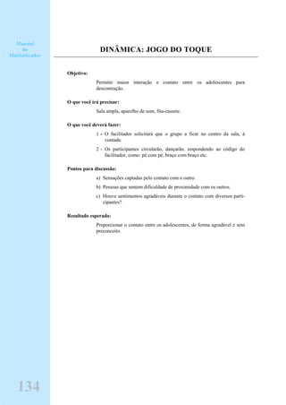 DINÂMICA: JOGO DO TOQUE
Objetivo:
Permitir maior interação e contato entre os adolescentes para
descontração.
O que você irá precisar:
Sala ampla, aparelho de som, fita-cassete.
O que você deverá fazer:
1 - O facilitador solicitará que o grupo a ficar no centro da sala, à
vontade.
2 - Os participantes circularão, dançarão, respondendo ao código do
facilitador, como: pé com pé, braço com braço etc.
Pontos para discussão:
a) Sensações captadas pelo contato com o outro.
b) Pessoas que sentem dificuldade de proximidade com os outros.
c) Houve sentimentos agradáveis durante o contato com diversos parti-
cipantes?
Resultado esperado:
Proporcionar o contato entre os adolescentes, de forma agradável e sem
preconceito.
Manual
do
Multiplicador
134
 