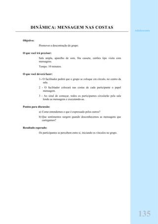 DINÂMICA: MENSAGEM NAS COSTAS
Objetivo:
Promover a descontração do grupo.
O que você irá precisar:
Sala ampla, aparelho de som, fita cassete, cartões tipo visita com
mensagens.
Tempo: 10 minutos.
O que você deverá fazer:
1- O facilitador pedirá que o grupo se coloque cm círculo, no centro da
sala.
2 - O facilitador colocará nas costas de cada participante o papel
mensagem.
3 - Ao sinal de começar, todos os participantes circularão pela sala
lendo as mensagens e executando-as.
Pontos para discussão:
a) Como entendemos o que é expressado pelos outros?
b) Que sentimentos surgem quando desconhecemos as mensagens que
carregamos?
Resultado esperado:
Os participantes se percebem entre si, iniciando os vínculos no grupo.
135
Adolescente
 