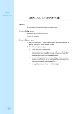 DINÂMICA: A TEMPESTADE
Objetivo:
Promover a descontração dos participantes do grupo.
O que você irá precisar:
Sala ampla, fichas e palavras chaves.
Tempo: 10 minutos.
O que você deverá fazer:
1 - O facilitador pedirá a todos os participantes a ficarem sentados em
círculo (não deverá sobrar cadeiras vazias).
2 - O facilitador explicará o jogo:
vamos fazer uma viagem no mar;
quando no decorrer da viagem ocorrer onda para a direita, pula-
se uma cadeira para a direita - quando ocorrer uma onda para a
esquerda, pula-se uma cadeira para a esquerda;
ao final da tempestade, todos trocam de lugar. Neste momento, o
facilitador toma o lugar de um participante. Este deverá pegar na
mão do facilitador a ficha e falar sobre ela;
em seguida, toma o seu lugar e continua o jogo.
Manual
do
Multiplicador
136
 