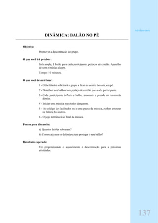 DINÂMICA: BALÃO NO PÉ
Objetivo:
Promover a descontração do grupo.
O que você irá precisar:
Sala ampla, 1 balão para cada participante, pedaços de cordão. Aparelho
de som e música alegre.
Tempo: 10 minutos.
O que você deverá fazer:
1 - O facilitador solicitará o grupo a ficar no centro do sala, em pé.
2 - Distribuir um balão e um pedaço de cordão para cada participante.
3 - Cada participante inflará o balão, amarrará e prende no tornozelo
direito.
4 - Iniciar uma música para todos dançarem.
5 - Ao código do facilitador ou a uma pausa da música, podem estourar
os balões dos outros.
6 - O jogo terminará ao final da música.
Pontos para discussão:
a) Quantos balões sobraram?
b) Como cada um se defendeu para proteger o seu balão?
Resultado esperado:
Ter proporcionado o aquecimento e descontração para a próximas
atividades.
Adolescente
137
 