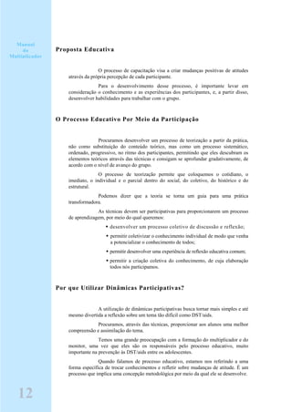 Proposta Educativa
O processo de capacitação visa a criar mudanças positivas de atitudes
através da própria percepção de cada participante.
Para o desenvolvimento desse processo, é importante levar em
consideração o conhecimento e as experiências dos participantes, e, a partir disso,
desenvolver habilidades para trabalhar com o grupo.
O Processo Educativo Por Meio da Participação
Procuramos desenvolver um processo de teorização a partir da prática,
não como substituição do conteúdo teórico, mas como um processo sistemático,
ordenado, progressivo, no ritmo dos participantes, permitindo que eles descubram os
elementos teóricos através das técnicas e consigam se aprofundar gradativamente, de
acordo com o nível de avanço do grupo.
O processo de teorização permite que coloquemos o cotidiano, o
imediato, o individual e o parcial dentro do social, do coletivo, do histórico e do
estrutural.
Podemos dizer que a teoria se torna um guia para uma prática
transformadora.
As técnicas devem ser participativas para proporcionarem um processo
de aprendizagem, por meio do qual queremos:
desenvolver um processo coletivo de discussão e reflexão;
permitir coletivizar o conhecimento individual de modo que venha
a potencializar o conhecimento de todos;
permitir desenvolver uma experiência de reflexão educativa comum;
permitir a criação coletiva do conhecimento, de cuja elaboração
todos nós participamos.
Por que Utilizar Dinâmicas Participativas?
A utilização de dinâmicas participativas busca tornar mais simples e até
mesmo divertida a reflexão sobre um tema tão difícil como DST/aids.
Procuramos, através das técnicas, proporcionar aos alunos uma melhor
compreensão e assimilação do tema.
Temos uma grande preocupação com a formação do multiplicador e do
monitor, uma vez que eles são os responsáveis pelo processo educativo, muito
importante na prevenção às DST/aids entre os adolescentes.
Quando falamos de processo educativo, estamos nos referindo a uma
forma específica de trocar conhecimentos e refletir sobre mudanças de atitude. É um
processo que implica uma concepção metodológica por meio da qual ele se desenvolve.
12
Manual
do
Multiplicador
 