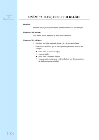 DINÂMICA: DANÇANDO COM BALÕES
Objetivo:
Permitir que os jovens participantes tenham momento de descontração.
O que você irá precisar:
Sala ampla, balões, aparelho de som, música moderna.
O que você deverá fazer:
1 - Distribuir um balão para cada dupla. Estes devem ser inflados.
2 - O facilitador solicitará que os participantes a prestarem atenção nos
códigos:
balão entre as costas da dupla;
troca de dupla;
balão entre a dupla (na frente);
troca de dupla, sem colocar a mão no balão e sem deixar cair (troca
de dupla sem perder o balão).
Manual
do
Multiplicador
138
 