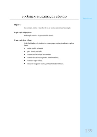 DINÂMICA: MUDANÇA DE CÓDIGO
Objetivo:
Descontrair, iniciar o trabalho livre de tensões e estimular a atenção.
O que você irá precisar:
Sala ampla, música alegre de fundo (forró).
O que você deverá fazer:
1 - O facilitador solicitará que o grupo prestar muita atenção aos códigos
dados:
andar em fila pela sala;
para frente, para trás;
formar um círculo em movimento;
formar um círculo de garotas em movimento;
formar fila por altura;
fila com um garoto e uma garota alternadamente etc.
Adolescente
139
 