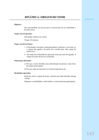 DINÂMICA: ORIGEM DO NOME
Objetivo:
Dar oportunidade aos jovens para a reconstrução da sua identidade e
da auto-estima.
O que você irá precisar:
Sala ampla, cadeiras em círculo.
Tempo: 20 minutos.
O que você deverá fazer:
1 - O facilitador solicitará a cada participante a informar o seu nome, se
o mesmo lhe agrada e de quem foi a escolha (pai, mãe, amigo da
família etc).
2 - Ele ainda terá a liberdade de optar pelo nome que mais lhe agradar. A
origem do nome deverá ser esclarecida.
Pontos para discussão:
a) Por que o nome identifica uma determinação da pessoa e atrás disso
há sempre uma origem?
b) Por que, antes de nascermos, já existem expectativas de...
Resultados esperados:
Reflexões sobre a origem do nome, a história que cada indivíduo carrega
consigo.
Despertar a sensibilidade, a afetividade e a auto-estima dos participantes.
Adolescente
143
 