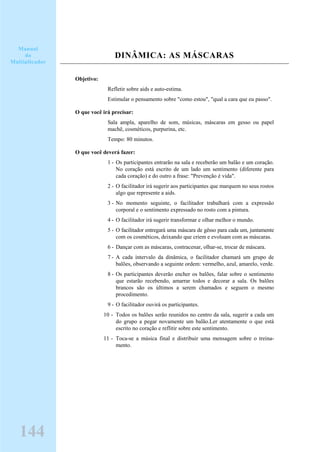 DINÂMICA: AS MÁSCARAS
Objetivo:
Refletir sobre aids e auto-estima.
Estimular o pensamento sobre "como estou", "qual a cara que eu passo".
O que você irá precisar:
Sala ampla, aparelho de som, músicas, máscaras em gesso ou papel
machê, cosméticos, purpurina, etc.
Tempo: 80 minutos.
O que você deverá fazer:
1 - Os participantes entrarão na sala e receberão um balão e um coração.
No coração está escrito de um lado um sentimento (diferente para
cada coração) e do outro a frase: "Prevenção é vida".
2 - O facilitador irá sugerir aos participantes que marquem no seus rostos
algo que represente a aids.
3 - No momento seguinte, o facilitador trabalhará com a expressão
corporal e o sentimento expressado no rosto com a pintura.
4 - O facilitador irá sugerir transformar e olhar melhor o mundo.
5 - O facilitador entregará uma máscara de gêsso para cada um, juntamente
com os cosméticos, deixando que criem e evoluam com as máscaras.
6 - Dançar com as máscaras, contracenar, olhar-se, trocar de máscara.
7 - A cada intervalo da dinâmica, o facilitador chamará um grupo de
balões, observando a seguinte ordem: vermelho, azul, amarelo, verde.
8 - Os participantes deverão encher os balões, falar sobre o sentimento
que estarão recebendo, amarrar todos e decorar a sala. Os balões
brancos são os últimos a serem chamados e seguem o mesmo
procedimento.
9 - O facilitador ouvirá os participantes.
10 - Todos os balões serão reunidos no centro da sala, sugerir a cada um
do grupo a pegar novamente um balão.Ler atentamente o que está
escrito no coração e reflitir sobre este sentimento.
11 - Toca-se a música final e distribuir uma mensagem sobre o treina-
mento.
Manual
do
Multiplicador
144
 