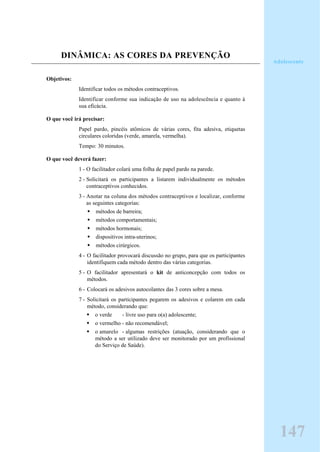 DINÂMICA: AS CORES DA PREVENÇÃO
Objetivos:
Identificar todos os métodos contraceptivos.
Identificar conforme sua indicação de uso na adolescência e quanto à
sua eficácia.
O que você irá precisar:
Papel pardo, pincéis atômicos de várias cores, fita adesiva, etiquetas
circulares coloridas (verde, amarela, vermelha).
Tempo: 30 minutos.
O que você deverá fazer:
1 - O facilitador colará uma folha de papel pardo na parede.
2 - Solicitará os participantes a listarem individualmente os métodos
contraceptivos conhecidos.
3 - Anotar na coluna dos métodos contraceptivos e localizar, conforme
as seguintes categorias:
métodos de barreira;
métodos comportamentais;
métodos hormonais;
dispositivos intra-uterinos;
métodos cirúrgicos.
4 - O facilitador provocará discussão no grupo, para que os participantes
identifiquem cada método dentro das várias categorias.
5 - O facilitador apresentará o kit de anticoncepção com todos os
métodos.
6 - Colocará os adesivos autocolantes das 3 cores sobre a mesa.
7 - Solicitará os participantes pegarem os adesivos e colarem em cada
método, considerando que:
o verde - livre uso para o(a) adolescente;
o vermelho - não recomendável;
o amarelo - algumas restrições (atuação, considerando que o
método a ser utilizado deve ser monitorado por um profissional
do Serviço de Saúde).
Adolescente
147
 