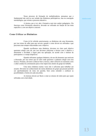 Nesse processo de formação de multiplicadores, pensamos que o
fundamental não está no uso isolado das dinâmicas participativas, mas na concepção
metodológica, que orienta o processo educativo.
A técnica, por si só, não é formativa nem tem caráter pedagógico. Ela
funciona como ferramenta educativa, devendo ser utilizada em função de um tema
específico e com um objetivo concreto.
Como Utilizar as Dinâmicas
Como já foi referido anteriormente, as dinâmicas são uma ferramenta,
por isso temos de saber para que servem, quando e como devem ser utilizadas e que
precisam estar sempre relacionadas com o objetivo.
Quando escolhemos uma dinâmica, devemos ter claro qual objetivo
queremos atingir com ela, por isso devemos relacionar a técnica com o objetivo e
determinar a atividade a seguir para sua aplicação, de acordo com o número de
participantes e o tempo disponível.
Quando utilizamos qualquer dinâmica, ela nos dá elementos que motivam
a discussão, por isso temos que ter claro onde queremos e podemos chegar com essa
técnica. Portanto, devemos conhecer bem a técnica, saber utilizá-la no momento certo
e saber conduzi-la corretamente para evitar imprevistos dentro do grupo de trabalho.
Uma única dinâmica muitas vezes não é suficiente para trabalhar um
assunto. Devemos ter conhecimento de outras dinâmicas de grupo que possam permitir
um aprofundamento do tema em questão, bem como entender e conhecer as
possibilidades e limites de cada uma delas.
As técnicas devem ser fáceis e estar ao alcance de todos para que sejam
utilizadas com criatividade.
Adolescente
13
 