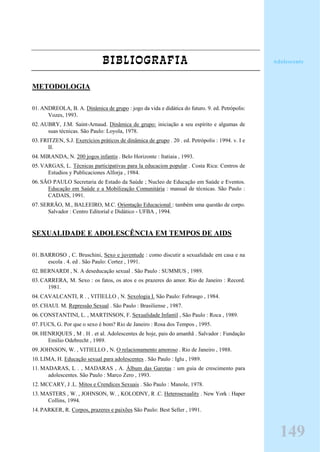 BIBLIOGRAFIA
METODOLOGIA
01. ANDREOLA, B. A. Dinâmica de grupo : jogo da vida e didática do futuro. 9. ed. Petrópolis:
Vozes, 1993.
02. AUBRY, J.M. Saint-Arnaud. Dinâmica de grupo: iniciação a seu espírito e algumas de
suas técnicas. São Paulo: Loyola, 1978.
03. FRITZEN, S.J. Exercícios práticos de dinâmica de grupo . 20 . ed. Petrópolis : 1994. v. I e
II.
04. MIRANDA, N. 200 jogos infantis . Belo Horizonte : Itatiaia , 1993.
05. VARGAS, L. Técnicas participativas para la educacion popular . Costa Rica: Centros de
Estudios y Publicaciones Alforja , 1984.
06. SÃO PAULO Secretaria de Estado da Saúde ; Nucleo de Educação em Saúde e Eventos.
Educação em Saúde e a Mobilização Comunitária : manual de técnicas. São Paulo :
CADAIS, 1991.
07. SERRÃO, M., BALEEIRO, M.C. Orientação Educacional : também uma questão de corpo.
Salvador : Centro Editorial e Didático - UFBA , 1994.
SEXUALIDADE E ADOLESCÊNCIA EM TEMPOS DE AIDS
01. BARROSO , C. Bruschini, Sexo e juventude : como discutir a sexualidade em casa e na
escola . 4. ed . São Paulo: Cortez , 1991.
02. BERNARDI , N. A deseducação sexual . São Paulo : SUMMUS , 1989.
03. CARRERA, M. Sexo : os fatos, os atos e os prazeres do amor. Rio de Janeiro : Record.
1981.
04. CAVALCANTI, R . , VITIELLO , N. Sexologia I. São Paulo: Febrasgo , 1984.
05. CHAUI. M. Repressão Sexual . São Paulo : Brasiliense , 1987.
06. CONSTANTINI, L. , MARTINSON, F. Sexualidade Infantil , São Paulo : Roca , 1989.
07. FUCS, G. Por que o sexo é bom? Rio de Janeiro : Rosa dos Tempos , 1995.
08. HENRIQUES , M . H . et al. Adolescentes de hoje, pais do amanhã . Salvador : Fundação
Emilio Odebrecht , 1989.
09. JOHNSON, W. , VITIELLO , N. O relacionamento amoroso . Rio de Janeiro , 1988.
10. LIMA, H. Educação sexual para adolescentes . São Paulo : Iglu , 1989.
11. MADARAS, L . , MADARAS , A. Álbum das Garotas : um guia de crescimento para
adolescentes. São Paulo : Marco Zero , 1993.
12. MCCARY, J .L. Mitos e Crendices Sexuais . São Paulo : Manole, 1978.
13. MASTERS , W. , JOHNSON, W. , KOLODNY, R .C. Heterosexuality . New York : Haper
Collins, 1994.
14. PARKER, R. Corpos, prazeres e paixões São Paulo: Best Seller , 1991.
Adolescente
149
 