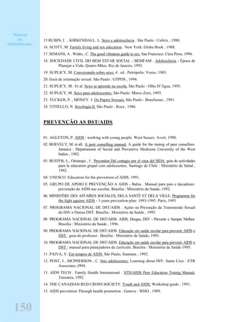15 RUBIN, I . , KIRKENDALL. L. Sexo e adolescência . São Paulo : Cultrix , 1980.
16. SCOTT, M. Family living and sex education . New York: Globe Book , 1988.
17. SEMANS, A . Winks , C. The good vibration guide to sex. San Francisco: Cleis Press, 1994.
18. SOCIEDADE CIVIL DO BEM ESTAR SOCIAL - BEMFAM . Adolescência - Época de
Planejar a Vida. Quatro Mãos. Rio de Janeiro, 1992.
19. SUPLICY, M. Conversando sobre sexo. 4 . ed . Petrópolis: Vozes, 1983.
20. Guia de orientação sexual. São Paulo : GTPOS , 1994.
21. SUPLICY, M . Et al. Sexo se aprende na escola. São Paulo : Olho D’Água, 1995.
22. SUPLICY, M. Sexo para adolescentes. São Paulo: Marco Zero, 1993.
23. TUCKER, P. , MONEY. J. Os Papeis Sexuais, São Paulo : Brasiliense , 1981.
24. VITIELLO, N. Sexologia II. São Paulo : Roca , 1986.
PREVENÇÃO AS DST/AIDS
01. AGLETON, P. AIDS : working with young people. West Sussex: Avert, 1990.
02. BERVELY, M: et all. A peer conselling manual: A guide for the trainig of peer consellors.
Jamaica : Departament of Social and Preventive Medicene University of the West
Indies , 1982.
03. BUSTOS, L.; Oróstequi , I . Prevention Del contagio por el virus del SIDA: guia de actividades
para la education grupal com adolescentes. Santiago de Chile : Ministério de Salud ,
1992.
04. UNESCO. Education for the prevention of AIDS. 1991.
05. GRUPO DE APOIO E PREVENÇÃO A AIDS - Bahia . Manual para pais e ducadores:
prevenção da AIDS nas escolas. Brasília : Ministério da Saúde, 1992.
06. MINISTÈRE DES AFFAIRES SOCIALES, DELA SANTÉ ET DELA VILLE. Programme for
the fight against AIDS - 3 years prevention plan: 1993-1995. Paris, 1993
07. PROGRAMA NACIONAL DE DST/AIDS . Ações na Prevenção da Transmissão Sexual
do HIV e Outras DST. Brasília : Ministério da Saúde , 1995.
08. PROGRAMA NACIONAL DE DST/AIDS. AIDS, Drogas, DST - Prevenir e Sempre Melhor.
Brasília : Ministério da Saúde , 1996.
09. PROGRAMA NACIONAL DE DST/AIDS. Educação em saúde escolar para prevenir AIDS e
DST : guia do professor . Brasília : Ministério de Saúde, 1995.
10. PROGRAMA NACIONAL DE DST/AIDS. Educação em saúde escolar para prevenir AIDS e
DST : manual para planejadores de currículo. Brasília : Ministério de Saúde 1995.
11. PAIVA, V. Em tempos de AIDS. São Paulo, Summus , 1992.
12. POST, J , MCPHERSON , C. Into adolescence: Learning about HIV. Santa Cruz : ETR
Associates ,l994.
13. AIDS TECH . Family Health International . STD/AIDS Peer Education Trainig Manual.
Tanzania, 1992.
14. THE CANADIAN RED CROSS SOCIETY. Youth and AIDS: Workshop guide . 1991.
15. AIDS prevention Through health promotion . Geneve : WHO , 1989.
Manual
do
Multiplicador
150
 