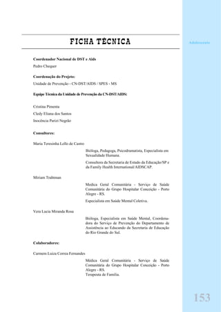FICHA TÉCNICA
Coordenador Nacional de DST e Aids
Pedro Chequer
Coordenação do Projeto:
Unidade de Prevenção - CN-DST/AIDS / SPES - MS
Equipe Técnica da Unidade de Prevenção da CN-DST/AIDS:
Cristina Pimenta
Cledy Eliana dos Santos
Inocência Parizi Negrão
Consultores:
Maria Teresinha Lello de Castro
Bióloga, Pedagoga, Psicodramatista, Especialista em
Sexualidade Humana.
Consultora da Secretaria de Estado da Educação/SP e
da Family Health International/AIDSCAP.
Miriam Trahtman
Medica Geral Comunitária - Serviço de Saúde
Comunitária do Grupo Hospitalar Conceição - Porto
Alegre - RS.
Especialista em Saúde Mental Coletiva.
Vera Lucia Miranda Rosa
Bióloga, Especialista em Saúde Mental, Coordena-
dora do Serviço de Prevenção do Departamento de
Assistência ao Educando da Secretaria de Educação
do Rio Grande do Sul.
Colaboradores:
Carmem Luiza Correa Fernandes
Médica Geral Comunitária - Serviço de Saúde
Comunitária do Grupo Hospitalar Conceição - Porto
Alegre - RS.
Terapeuta de Familia.
Adolescente
153
 