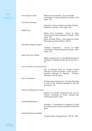 Cezar Augusto Lazzari Médico Geral Comunitário - Serviço de Saúde
Comunitária do Grupo Hospitalar Conceição -Porto
Alegre - RS.
Lúcia Maria Hartmann
Enfermeira - Serviço de Saúde Comunitária do Grupo
Hospitalar Conceição - Porto Alegre - RS.
Magda Costa
Médica Geral Comunitária - Serviço de Saúde
Comunitária do Grupo Hospitalar Conceição - Porto
Alegre - RS.
Mestre em Saúde Pública - Universidade de Londres
Doutoranda em Clínica Médica, UFRGS.
Mara Marlet Salgueiro Marcon
Terapeuta Ocupacional - Serviço de Saúde
Comunitária do Grupo Hospitalar Conceição - Porto
Alegre - RS.
Sérgio José Alves Almeida
Médico Psiquiatra Esp. em Sexualidade Humana da
Faculdade de Medicina de São José do Rio Preto -
SP.
Ana Lúcia Dias de Azevedo Pereira
Prof. de Educação Física do Complexo Escolar
Municipal Avenida dos Desfiles - Centro de Artes -
Secretaria Municipal de Educação - Prefeitura
Municipal do Rio de Janeiro.
Lino Vieira Madeira
Psicólogo clínico/educacional - Secretaria Municipal
de Ação Social - Prefeitura Municipal de São José
dos Campos - SP.
Francisco Rodrigues dos Santos
Bacharel em Filosofia. Responsável pela Área de
Projetos. Colaborador do Projeto Amizaids para
Adolescentes (GAPA - Pará).
Ozana Machado Barreto
Enfermeira - Coordenadora do Programa de Saúde
do Adolescente da Secretaria da Saúde do Estado da
Bahia.
Suely Maria Souza de Andrade
Psicóloga Clínica. Terapeuta Sexual - FNUAP - GDF.
Manual
do
Multiplicador
154
 