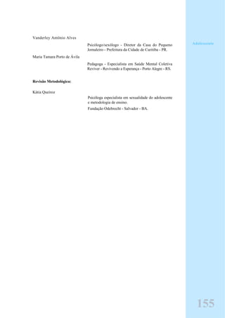 Vanderley Antônio Alves
Psicólogo/sexólogo - Diretor da Casa do Pequeno
Jornaleiro - Prefeitura da Cidade de Curitiba - PR.
Maria Tamara Porto de Ávila
Pedagoga - Especialista em Saúde Mental Coletiva
Reviver - Revivendo a Esperança - Porto Alegre - RS.
Revisão Metodológica:
Kátia Queiroz
Psicóloga especialista em sexualidade do adolescente
e metodologia de ensino.
Fundação Odebrecht - Salvador - BA.
155
Adolescente
 
