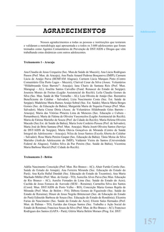 AGRADECIMENTOS
Nossos agradecimentos a todas as pessoas e instituições que testaram
e validaram a metodologia aqui apresentada e a todos os 3.600 adolescentes que foram
treinados como Agentes Comunitários de Prevenção de DST/AIDS e Drogas que vêm
trabalhando estas dinâmicas com outros adolescentes.
Treinamento 1 - Aracaju
Ana Claudia de Jesus Cerqueira (Sec. Mun.de Saúde de Maceió); Ana Lúcia Rodrigues
Passos (Pref. Mun. de Aracaju); Ana Paula Amaral Pedrosa Bouçanova (IMIP); Carmem
Lúcia de Araújo Paiva (BEMFAM Alagoas); Carmem Lúcia Marques Pinto (Centro
Comunitário Élia Porto Lages - Meceió); Clarival Cesar da Silva (Assoc. Voluntários
“Hildebreando Goes Barreto”- Aracaju); Iana Charis de Santana Reis (Pref. Mun.
Maragogi - AL); Joselita Santos Carvalho (Fund. Renascer do Estado de Sergipe);
Josenira Morais de Freitas (Legião Assistencial do Recife); Leila Claudia Gomes da
Silva (Sec. Mun. Saúde de Mar Vermelho - AL); Leia Oliveira de Araújo (Sec. Recreativa
Beneficiente do Calabar - Salvador); Lízia Nascimento Costa (Sec. Est. Saúde de
Sergipe); Madeleine Maria Ramos Araújo Sobral (Sec. Est. Saúde); Marcia Maria Borges
Gomes (Sec. de Educação da Bahia); Margarida Maria de Siqueira França (Pref. Mun.
Salvador); Maria Cirene Dória (Assoc. de Voluntários Hildebrando Góes Barreto -
Aracaju); Maria das Vitórias Plmeira Lima de Menezes (Sec. Educação e Cultura -
Pernambuco); Maria de Fátima de Oliveira Vasconcelos (Legião Assistencial do Recife);
Maria de Fátima Marinho de Souza (Pref. da Cidade do Recife); Maria Helena Oliveira
Macedo (Sec.Est. de Saúde da Bahia); Maria Ivete Cordeiro Pessoa (Pref. de Salvador);
Maria José de Brito Santana (Pref. Mun. Aracaju); Maria Josett Oliveira Santos (Serviço
de DST/AIDS de Sergipe); Maria Otávia Gonçalves de Miranda (Centro de Saúde
Integral do Adolescente - Aracaju); Nilza de Jesus Santos (Escola Aberta do Calabar
- Salvador); Rosa Maria Pereira Gaspar (Sec. Educação da Bahia); Tânia Moisa da Silva
Marinho (Amb.do Adolescente do IMIP); Valdemir Vieira do Santos (Universidade
Federal de Alagoas); Valdira Silva da Paz Pereira (Sec. Saúde da Bahia); Vicentina
Maria Barbosa Maciel (Pref. Cidade do Recife).
Treinamento 2 - Belém
Adélia Nascimento Conceição (Pref. Mun. Rio Branco - AC); Altair Furtdo Corrêa (Sec.
Saúde do Estado do Amapá); Ana Ferreira Miranda (Sec. Educação do Estado do
Pará); Ana Keila Hallal Dandah (Sec. Educação do Estado de Tocantins); Ana Maria
Machado Müller (Pref. Mun. de Guripi - TO); Aurecília Alves Paiva (Sec.Mun. Educação
de Rio Branco - AC); Aurelio Fernades de Lima (Sec. Saúde do Estado do Acre);
Cacilda de Jesus Fonseca de Azevedo (SESI - Roraima); Carmelita Silva dos Santos
(Coord. Mun. DST/AIDS de Porto Velho - RO); Conceição Maria Gomes Repila de
Miranda (Pref. Mun. de Belém - PA); Débora Gomes de Figueiredo (Sec. Saúde do
Estado de Roraima); Dinair de Jesus Negrão Bittencourt (Sec. de Educação do Estado
do Pará) Edineide Barboza de Souza (Sec. Educação do Estado de Rondônia); Elcenira
Farias do Nascimento (Sec. Saúde do Estado do Acre); Elizete Sales Hernades (Pref.
Mun. de Palmas - TO); Eurides das Graças Santos (Sec. Trabalho e Ação Social do
Estado de Roraima); Francisca Souza da Silva (Pref. Mun. de Rio Branco - AC); Francisco
Rodrigues dos Santos (GAPA - Pará); Glória Maria Belém Moraes (Prog. Est. DST/
157
Adolescente
 