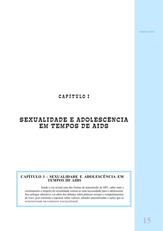 C A P Í T U L O I
SEXUALIDADE E ADOLESCÊNCIA
EM TEMPOS DE AIDS
CAPÍTULO I - SEXUALIDADE E ADOLESCÊNCIA EM
TEMPOS DE AIDS
Sendo a via sexual uma das formas de transmissão do HIV, saber mais e
corretamente a respeito da sexualidade tornou-se uma necessidade para o adolescente.
Seu enfoque educativo vai além dos debates sobre práticas sexuais e comportamentos
de risco, pois estimula o repensar sobre valores, atitudes internalizadas e ações que se
exteriorizam no contexto sociocultural.
15
Adolescente
 