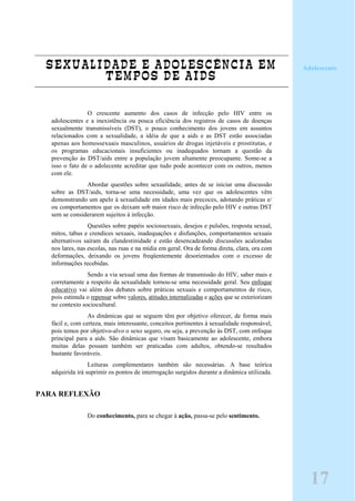 SEXUALIDADE E ADOLESCÊNCIA EM
TEMPOS DE AIDS
O crescente aumento dos casos de infecção pelo HIV entre os
adolescentes e a inexistência ou pouca eficiência dos registros de casos de doenças
sexualmente transmissíveis (DST), o pouco conhecimento dos jovens em assuntos
relacionados com a sexualidade, a idéia de que a aids e as DST estão associadas
apenas aos homossexuais masculinos, usuários de drogas injetáveis e prostitutas, e
os programas educacionais insuficientes ou inadequados tornam a questão da
prevenção às DST/aids entre a população jovem altamente preocupante. Some-se a
isso o fato de o adolecente acreditar que tudo pode acontecer com os outros, menos
com ele.
Abordar questões sobre sexualidade, antes de se iniciar uma discussão
sobre as DST/aids, torna-se uma necessidade, uma vez que os adolescentes vêm
demonstrando um apelo à sexualidade em idades mais precoces, adotando práticas e/
ou comportamentos que os deixam sob maior risco de infecção pelo HIV e outras DST
sem se considerarem sujeitos á infecção.
Questões sobre papéis sociossexuais, desejos e pulsões, resposta sexual,
mitos, tabus e crendices sexuais, inadequações e disfunções, comportamentos sexuais
alternativos saíram da clandestinidade e estão desencadeando discussões acaloradas
nos lares, nas escolas, nas ruas e na mídia em geral. Ora de forma direta, clara, ora com
deformações, deixando os jovens freqüentemente desorientados com o excesso de
informações recebidas.
Sendo a via sexual uma das formas de transmissão do HIV, saber mais e
corretamente a respeito da sexualidade tornou-se uma necessidade geral. Seu enfoque
educativo vai além dos debates sobre práticas sexuais e comportamentos de risco,
pois estimula o repensar sobre valores, atitudes internalizadas e ações que se exteriorizam
no contexto sociocultural.
As dinâmicas que se seguem têm por objetivo oferecer, de forma mais
fácil e, com certeza, mais interessante, conceitos pertinentes à sexualidade responsável,
pois temos por objetivo-alvo o sexo seguro, ou seja, a prevenção às DST, com enfoque
principal para a aids. São dinâmicas que visam basicamente ao adolescente, embora
muitas delas possam também ser praticadas com adultos, obtendo-se resultados
bastante favoráveis.
Leituras complementares também são necessárias. A base teórica
adquirida irá suprimir os pontos de interrogação surgidos durante a dinâmica utilizada.
PARA REFLEXÃO
Do conhecimento, para se chegar à ação, passa-se pelo sentimento.
Adolescente
17
 