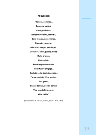 ADOLESCER
“Boneca, carinhos...
Bonecos, aviões.
Cabeça confusa,
Responsabilidade, rebeldia,
Som, música, sexo, transa,
Diversão, namoro...
Indecisão, atração, enrolação...
Confusão, amor, paixão, medo.
Muito criança,
Muito adulto,
Muita responsabilidade,
Muito futuro em jogo...
Decisão certa, decisão errada...
Futuro perdido...Vida perdida,
Vida ganha,
Pensar demais, decidir demais
Vida jogada fora..., ou...
Vida vivida”.
(Tatiana Britto da Silveira, 14 anos, Belém - Pará, 1994).
19
Adolescente
 