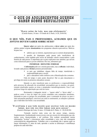O QUE OS ADOLESCENTES QUEREM
SABER SOBRE SEXUALIDADE?
“ Q u e r o s a b e r d e t u d o , m a s s e m a f o b a m e n t o ” .
(Camila Soares, 16 anos - O Estado de S. Paulo, A-28, 24.04.94)
O QUE NÓS, PAIS E PROFESSORES, ACHAMOS QUE OS
JOVENS DEVEM SABER SOBRE SEXO?
Querer saber por parte dos adolescentes e dever saber por parte dos
adultos podem originar desencontros nos programas educativo-preventivos. Motivos
há para isso:
adultos que se omitem, argumentam que se sentem despreparados.
A questão do despreparo pode passar pela insuficiência de
conhecimentos, como também pelo receio de defender valores conservadores e pela
história de cada pessoa. É importante que os pais explicitem suas opiniões, que servem
como referenciais para os jovens refletirem. Por isso, afirmamos que:
INFORMAR + REFLETIR =FORMAR
A informação pode ser a mesma para todos, mas a reflexão é individual,
levando cada pessoa a formar posturas personalizadas:
os pais que trabalham, alegam falta de tempo, transferindo a
responsabilidade para a escola;
pais e educadores estão confusos com a liberalização dos costumes.
Falta de tempo é outro ponto discutível. Daí os pais descartarem o
privilégio de serem os primeiros educadores sexuais.
Quando os pais transferem para os professores a responsabilidade
pelo processo de educação da sexualidade, pressupõem que os mestres, em geral,
estejam atualizados quanto ao tema e preparados metodologicamente. Esse é um
processo longo de capacitação que está em curso.
Retornando à indagação inicial — “querer saber” e “dever saber” —
pode-se correr o risco de impor aos jovens conteúdos com conatações moralistas,
alertando-os para os perigos da sexualidade, para a contenção do prazer ou para o
lado unicamente patológico, sem levar em conta os sentimentos, as emoções e posturas
que o indivíduo tem frente a sua sexualidade.
“ O p r o b l e m a é q u e t o d o m u n d o q u e r e n s i n a r t u d o a o m e s m o
t e m p o , m a s n ã o n o s d ã o t e m p o n e m p a r a p e n s a r ” .
(Gustavo Henrique da Costa, 16 anos - O Estado de S. Paulo, A - 28,24.04.94)
Tentando resolver tanta coisa em tão pouco tempo, estamos,
freqüentemente, bombardeando nossos jovens com um excesso de informações que são,
muitas vezes, desencontradas e até confusas. Eles acabam acumulando muitas
informações "avulsas" e desconexas sobre sexualidade e sexo, mas não conseguem
contextualizá-las adequadamente. Trabalhar com a sexualidade não é apenas jogar ou
lançar informações. É, antes de tudo, aprender a aceitar as diferenças e semelhanças
próprias de cada indivíduo.
Adolescente
21
 