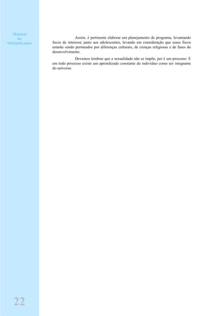 Assim, é pertinente elaborar um planejamento de programa, levantando
focos de interesse junto aos adolescentes, levando em consideração que esses focos
estarão sendo permeados por diferenças culturais, de crenças religiosas e de fases do
desenvolvimento.
Devemos lembrar que a sexualidade não se impõe, poi é um processo. E
em todo processo existe um aprendizado constante do indivíduo como ser integrante
do universo.
Manual
do
Multiplicador
22
 