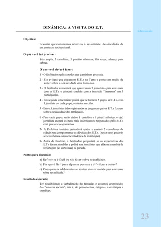 DINÂMICA: A VISITA DO E.T.
Objetivo:
Levantar questionamentos relativos à sexualidade, desvinculados de
um contexto sociocultural.
O que você irá precisar:
Sala ampla, 5 cartolinas, 5 pincéis atômicos, fita crepe, adereço para
cabeça.
O que você deverá fazer:
1 - O facilitador pedirá a todos que caminhem pela sala.
2 - Ele avisará que chegaram E.T.s na Terra e gostariam muito de
saber sobre a sexualidade dos humanos.
3 - O facilitador comentará que apareceram 5 jornalistas para conversar
com os E.T.s e colocará crachás com a inscrição "Imprensa" em 5
participantes.
4 - Em seguida, o facilitador pedirá que se formem 5 grupos de E.T.s, com
1 jonalista em cada grupo, sentados no chão.
5 - Esses 5 jornalistas irão registrando as perguntas que os E.T.s fizerem
sobre a sexualidade dos terráqueos.
6 -Para cada grupo, serão dados 1 cartolina e 1 pincel atômico; e o(a)
jornalista anotará os itens mais interessantes perguntados pelos E.T.s
e irá procurar respondê-los.
7- A Prefeitura também pretenderá ajudar e enviará 5 consultores da
cidade para complementar as dúvidas dos E.T.s. (nesse caso, poderão
ser envolvidos outros facilitadores da instituição).
8- Antes de finalizar, o facilitador perguntará se as expectativas dos
E.T.s foram atendidas e pedirá aos jornalistas que afixem a matéria da
reportagem (as cartolinas) na parede.
Pontos para discussão:
a) Refletir se é fácil ou não falar sobre sexualidade.
b) Por que é fácil para algumas pessoas e difícil para outras?
c) Com quem os adolescentes se sentem mais à vontade para conversar
sobre sexualidade?
Resultado esperado:
Ter possibilitado a verbalização de fantasias e assuntos desprovidos
das “amarras sociais”, isto é, de preconceitos, estigmas, estereótipos e
crendices.
Adolescente
23
 