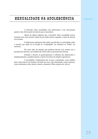 SEXUALIDADE NA ADOLESCÊNCIA
A discussão sobre sexualidade com adolescentes é tão emocionante
quanto a fase efervescente da vida em que se encontram.
Apesar de alguns julgarem que a discussão sobre sexualidade está-se
tornando uma coisa normal, muitos jovens ainda sentem vergonha e medo de discutir
esse assunto.
O adolescente geralmente não expõe suas dúvidas ou curiosidades sobre
o assunto, por medo de ser taxado de "avançadinha" (as meninas) ou "bolha" (os
meninos).
Por outro lado, há meninas que preferem discutir esse assunto sem a
presença dos meninos, que também não ficam soltos na presença das meninas.
Entender e discutir os questionamentos e reflexões dos adolescentes é
fundamental para o amadurecimento e desenvolvimento de atitudes responsáveis.
A sexualidade é fundamental não só para a reprodução, como também
para o bem-estar do ser humano, devendo, por isso, estar relacionada a outros aspectos,
como sentimentos, afeto, prazer, namoro, casamento, filhos, projetos de vida etc.
Adolescente
25
 