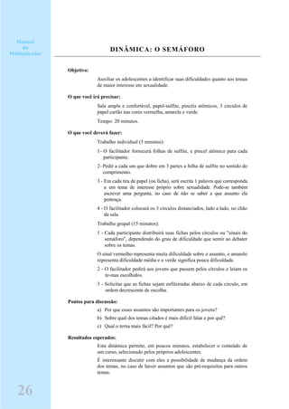 DINÂMICA: O SEMÁFORO
Objetivo:
Auxiliar os adolescentes a identificar suas dificuldades quanto aos temas
de maior interesse em sexualidade.
O que você irá precisar:
Sala ampla e confortável, papel-sulfite, pincéis atômicos, 3 círculos de
papel cartão nas cores vermelha, amarela e verde.
Tempo: 20 minutos.
O que você deverá fazer:
Trabalho individual (5 minutos):
1- O facilitador fornecerá folhas de sulfite, e pincel atômico para cada
participante.
2-Pedir a cada um que dobre em 3 partes a folha de sulfite no sentido do
comprimento.
3 - Em cada tira de papel (ou ficha), será escrita 1 palavra que corresponda
a um tema de interesse próprio sobre sexualidade. Pode-se também
escrever uma pergunta, no caso de não se saber a que assunto ela
pertença.
4 - O facilitador colocará os 3 círculos distanciados, lado a lado, no chão
da sala.
Trabalho grupal (15 minutos):
1 - Cada participante distribuirá suas fichas pelos círculos ou "sinais do
semáforo", dependendo do grau de dificuldade que sentir ao debater
sobre os temas.
O sinal vermelho representa muita dificuldade sobre o assunto, o amarelo
representa dificuldade média e o verde significa pouca dificuldade.
2 - O facilitador pedirá aos jovens que passem pelos círculos e leiam os
te-mas escolhidos.
3 - Solicitar que as fichas sejam enfileiradas abaixo de cada círculo, em
ordem decrescente de escolha.
Pontos para discussão:
a) Por que esses assuntos são importantes para os jovens?
b) Sobre qual dos temas citados é mais difícil falar e por quê?
c) Qual o terna mais fácil? Por quê?
Resultados esperados:
Esta dinâmica permite, em poucos minutos, estabelecer o conteúdo de
um curso, selecionado pelos próprios adolescentes.
É interessante discutir com eles a possibilidade de mudança da ordem
dos temas, no caso de haver assuntos que são pré-requisitos para outros
temas.
Manual
do
Multiplicador
26
 
