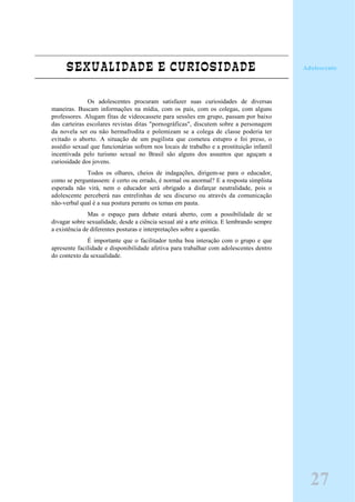 SEXUALIDADE E CURIOSIDADE
Os adolescentes procuram satisfazer suas curiosidades de diversas
maneiras. Buscam informações na mídia, com os pais, com os colegas, com alguns
professores. Alugam fitas de videocassete para sessões em grupo, passam por baixo
das carteiras escolares revistas ditas "pornográficas", discutem sobre a personagem
da novela ser ou não hermafrodita e polemizam se a colega de classe poderia ter
evitado o aborto. A situação de um pugilista que cometeu estupro e foi preso, o
assédio sexual que funcionárias sofrem nos locais de trabalho e a prostituição infantil
incentivada pelo turismo sexual no Brasil são alguns dos assuntos que aguçam a
curiosidade dos jovens.
Todos os olhares, cheios de indagações, dirigem-se para o educador,
como se perguntassem: é certo ou errado, é normal ou anormal? E a resposta simplista
esperada não virá, nem o educador será obrigado a disfarçar neutralidade, pois o
adolescente perceberá nas entrelinhas de seu discurso ou através da comunicação
não-verbal qual é a sua postura perante os temas em pauta.
Mas o espaço para debate estará aberto, com a possibilidade de se
divagar sobre sexualidade, desde a ciência sexual até a arte erótica. E lembrando sempre
a existência de diferentes posturas e interpretações sobre a questão.
É importante que o facilitador tenha boa interação com o grupo e que
apresente facilidade e disponibilidade afetiva para trabalhar com adolescentes dentro
do contexto da sexualidade.
Adolescente
27
 