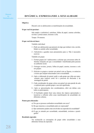 DINÂMICA: EXPRESSANDO A SEXUALIDADE
Objetivo:
Discutir com os adolescentes as manifestações da sexualidade.
O que você irá precisar:
Sala ampla e confortável, cartolinas, folhas de papel, canetas coloridas,
revistas c jornais atuais, tesouras e cola.
Tempo: 30 minutos.
O que você deverá fazer:
Trabalho individual:
1 - Pedir aos adolescentes que pensem em algo que tenham visto, ouvido,
falado ou sentido sobre sexualidade.
2 - Solicitá-los a guardar esses pensamentos para si. Não é necessário
escrever.
Trabalho em grupo:
1 - Formar grupos de 5 adolescentes e solicitar que conversem sobre di-
ferentes situações em que a sexualidade é manifestada pelas pessoas
no ambiente social.
2 - Entregar revistas, jornais, folhas de papel, canetas, tesouras e cola
aos grupos.
3 - Solicitar os grupos a montar um painel com as figuras, os anúncios
e textos que estejam relacionados com a sexualidade.
4 - Após a elaboração do painel, pedir a cada grupo que eléja um repre-
sentante para explicar como foi o processo de discussão e de
montagem do painel.
5 - Cada coordenador de grupo coloca seu painel em uma parede da sala
e explicará para o grande grupo o seu real significado.
6 - Após as apresentações dos coordenadores, abrir um debate com
todos os participantes.
7 - O facilitador poderá fazer uma síntese dos tópicos apresentados e
incentivar a reflexão sobre essas manifestações da sexualidade em
diferentes culturas.
Pontos para discussão:
a) Por que as pessoas confundem sexualidade com sexo?
b) De que maneiras a sexualidade pode ser expressada?
c) Que sentimentos podem estar envolvidos na expressão da sexualidade?
d) O que se entende por sexualidade, sensualidade, erotismo e pornô-
grafia?
Resultado esperado:
Ter esclarecido as concepções do grupo sobre sexualidade e suas
diferentes formas de expressão.
28
Manual
do
Multiplicador
 