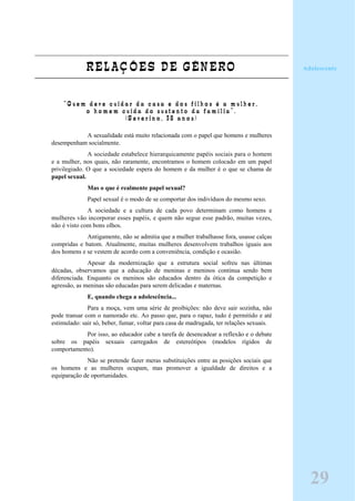 RELAÇÕES DE GÊNERO
“ Q u e m d e v e c u i d a r d a c a s a e d o s f i l h o s é a m u l h e r ,
o h o m e m c u i d a d o s u s t e n t o d a f a m í l i a ” .
( S e v e r i n o , 3 8 a n o s )
A sexualidade está muito relacionada com o papel que homens e mulheres
desempenham socialmente.
A sociedade estabelece hierarquicamente papéis sociais para o homem
e a mulher, nos quais, não raramente, encontramos o homem colocado em um papel
privilegiado. O que a sociedade espera do homem e da mulher é o que se chama de
papel sexual.
Mas o que é realmente papel sexual?
Papel sexual é o modo de se comportar dos indivíduos do mesmo sexo.
A sociedade e a cultura de cada povo determinam como homens e
mulheres vão incorporar esses papéis, e quem não segue esse padrão, muitas vezes,
não é visto com bons olhos.
Antigamente, não se admitia que a mulher trabalhasse fora, usasse calças
compridas e batom. Atualmente, muitas mulheres desenvolvem trabalhos iguais aos
dos homens e se vestem de acordo com a conveniência, condição e ocasião.
Apesar da modernização que a estrutura social sofreu nas últimas
décadas, observamos que a educação de meninas e meninos continua sendo bem
diferenciada. Enquanto os meninos são educados dentro da ótica da competição e
agressão, as meninas são educadas para serem delicadas e maternas.
E, quando chega a adolescência...
Para a moça, vem uma série de proibições: não deve sair sozinha, não
pode transar com o namorado etc. Ao passo que, para o rapaz, tudo é permitido e até
estimulado: sair só, beber, fumar, voltar para casa de madrugada, ter relações sexuais.
Por isso, ao educador cabe a tarefa de desencadear a reflexão e o debate
sobre os papéis sexuais carregados de estereótipos (modelos rígidos de
comportamento).
Não se pretende fazer meras substituições entre as posições sociais que
os homens e as mulheres ocupam, mas promover a igualdade de direitos e a
equiparação de oportunidades.
29
Adolescente
 