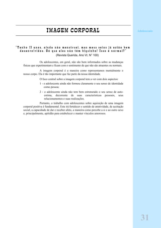 IMAGEM CORPORAL
“ T e n h o 1 3 a n o s , a i n d a n ã o m e n s t r u e i , m a s m e u s s e i o s j á e s t ã o b e m
d e s e n v o l v i d o s . S ó q u e e l e s n ã o t ê m b i q u i n h o ! I s s o é n o r m a l ? ”
(Revista Querida, Ano VI, N° 100)
Os adolescentes, em geral, não são bem informados sobre as mudanças
físicas que experimentam e ficam com o sentimento de que não são atraentes ou normais.
A imagem corporal é a maneira como representamos mentalmente o
nosso corpo. Ela é tão importante que faz parte da nossa identidade.
O foco central sobre a imagem corporal tem a ver com dois aspectos:
1 - o adolescente ainda não formou claramente o seu senso de identidade
como pessoa;
2 - o adolescente ainda não tem bem estruturado o seu senso de auto-
estima, decorrente de suas características pessoais, seus
relacionamentos e suas realizações.
Portanto, o trabalho com adolescentes sobre aquisição de uma imagem
corporal positiva é fundamental. Esta irá fortalecer o sentido de atratividade, de aceitação
social, a capacidade de dar e receber afeto, a maneira como percebe a si e ao outro sexo
e, principalmente, apitidão para estabelecer e manter vínculos amorosos.
Adolescente
31
 