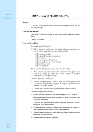 DINÂMICA: ESPELHO MENTAL
Objetivo:
Auxiliar o adolescente a tomar consciência da imagem que ele tem do
seu próprio corpo.
O que você irá precisar:
Sala ampla e confortável, folhas de papel sulfite e lápis, toca-fitas, música
lenta.
Tempo: 50 minutos.
O que você deverá fazer:
Orientação geral (5 minutos):
1 - Pedir a todos os participantes que andem pela sala (descalços) ao
som da música seguindo as instruções do facilitador:
andar na ponta dos pés;
andar apoiando o corpo no calcanhar;
andar na chuva;
andar em uma superfície quente;
andar passando por urna porta estreita;
andarem câmera lenta;
andar em marcha ré.
Os adolescentes não deverão tocar o corpo do outro colega.
2 - Pedir a todos que parem onde estão, fechem os olhos, pensem na
parte do seu corpo que acham mais bonita e atrativa, e guardem
mentalmente essa imagem consigo.
Trabalho individual (10 minutos):
1 - Solicitar cada participante a sentar, a pegar sua folha de papel sulfite
e a procurar esquematizar no papel a imagem captada pelo seu
cérebro. Não colocar o nome.
2 - Lembrar que é somente um esquema e não um desenho artístico.
Trabalho em grupo (35 minutos):
1 - Pedir a cada participante que vire o esquema para baixo e aguarde.
2 - Quando todos terminarem, pedir que façam as folhas circularem, com
o esquema para baixo.
3 - Pedir-lhes que parem de passar quando as folhas atingirem a metade
do círculo, e que desvirem-nas.
4 - Cada participante, com uma folha nas mãos, comentará ou mostrará o
que a pessoa conseguiu passar de sua imagem mental.
5 - Quando todos terminarem a tarefa, pedir que façam circular todos os
esquemas, para serem vistos.
6 - Cada participante guardará sua folha.
Manual
do
Multiplicador
32
 