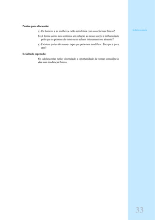 Pontos para discussão:
a) Os homens e as mulheres estão satisfeitos com suas formas físicas?
b) A forma como nos sentimos em relação ao nosso corpo é influenciada
pelo que as pessoas do outro sexo acham interessante ou atraente?
c) Existem partes do nosso corpo que podemos modificar. Por que e para
que?
Resultado esperado:
Os adolescentes terão vivenciado a oportunidade de tomar consciência
das suas mudanças físicas.
Adolescente
33
 