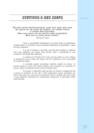 CURTINDO O MEU CORPO
“ M e a c h o m u i t o d e s i n t e r e s s a n t e , n a d a f i c a l e g a l p a r a m i m .
E u q u e r i a t e r u m c o r p o d e m o d e l o , u n i c a b e l o b o n i t o
e r o u p a s b e m t r a n s a d a s .
A c h o q u e n u n c a v o u s e r b o n i t a c o m o a s m o d e l o s .
S e r á q u e e u a i n d a p o s s o m u d a r ? ”
(Rosana,14 anos)
Corpo e personalidade transformam-se ao mesmo tempo na adolescência.
Também pudera: os hormônios sexuais aumentam rapidamente de quantidade e viajam
por todo o organismo.
E aí vêm as surpresas, o não saber o que fazer para esconder ou evidenciar
mais essas mudanças, que trazem ainda dúvidas sobre a normalidade de suas
ocorrências. Não dá para ficar indiferente.
A síndrome do "Patinho Feio" toma conta de ambos os sexos. Surgem
as comparações com os corpos dos amigos. Ser livre conflitua-se com a necessidade
de ser igual aos amigos.
A sociedade propõe estereótipos (modelos rígidos) de beleza. As
pessoas passam a correr atrás desses modelos, que costumam ser associados ao
sucesso, poder, desempenho sexual e plena aceitação social.
No entanto, é importante saber que para ser atraente e simpático(a) não
é preciso ser bonito(a). O que vale é como expressamos nossos sentimentos aos
outros. Mas, para isso, temos que nos gostar por inteiro e entender que nosso corpo
é nosso fantástico instrumento de comunicação interpessoal. E precisamos cuidar
muito bem dele.
Adolescente
35
 