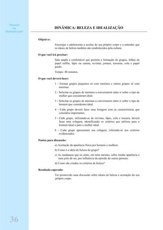 DINÂMICA: BELEZA E IDEALIZAÇÃO
Objetivo:
Encorajar o adolescente a aceitar do seu próprio corpo e a entender que
os ideais de beleza também são estabelecidos pela cultura.
O que você irá precisar:
Sala ampla e confortável que permita a formação de grupos, folhas de
papel sulfite, lápis ou caneta, revistas, jornais, tesouras, cola e papel
pardo.
Tempo: 40 minutos.
O que você deverá fazer:
1 - Formar grupos pequenos só com meninos e outros grupos só com
meninas.
2 - Solicitar os grupos de meninos a conversarem entre si sobre o tipo de
mulher que consideram ideal.
3 - Solicitar os grupos de meninas a conversarem entre si sobre o tipo de
homem que consideram ideal.
4 - Cada grupo deverá fazer uma listagem com as características que
considera importantes.
5 - Cada grupo, utilizando-se de revistas, lápis, cola e tesoura, deverá
fazer uma colagem, identificando os critérios que utilizou para o
homem ideal e para a mulher ideal.
6 - Cada grupo apresentará sua colagem, referindo-se aos critérios
evidenciados.
Pontos para discussão:
a) Aceitação da aparência física por homens e mulhere.
b) Como é a idéia de beleza do grupo?
c) As mudanças que eu sinto, em mim mesmo, sobre minha aparência e
meu jeito de ser, por influência da opinião de outras pessoas.
d) Como são criados os critérios de beleza?
Resultado esperado:
Ter promovido uma discussão sobre ideais de beleza e aceitação do seu
próprio corpo.
Manual
do
Multiplicador
36
 
