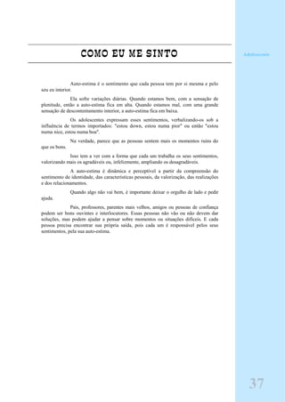 COMO EU ME SINTO
Auto-estima é o sentimento que cada pessoa tem por si mesma e pelo
seu eu interior.
Ela sofre variações diárias. Quando estamos bem, com a sensação de
plenitude, então a auto-estima fica em alta. Quando estamos mal, com uma grande
sensação de descontentamento interior, a auto-estima fica em baixa.
Os adolescentes expressam esses sentimentos, verbalizando-os sob a
influência de termos importados: "estou down, estou numa pior" ou então "estou
numa nice, estou numa boa".
Na verdade, parece que as pessoas sentem mais os momentos ruins do
que os bons.
Isso tem a ver com a forma que cada um trabalha os seus sentimentos,
valorizando mais os agradáveis ou, infelizmente, ampliando os desagradáveis.
A auto-estima é dinâmica e perceptível a partir da compreensão do
sentimento de identidade, das características pessoais, da valorização, das realizações
e dos relacionamentos.
Quando algo não vai bem, é importante deixar o orgulho de lado e pedir
ajuda.
Pais, professores, parentes mais velhos, amigos ou pessoas de confiança
podem ser bons ouvintes e interlocutores. Essas pessoas não vão ou não devem dar
soluções, mas podem ajudar a pensar sobre momentos ou situações difíceis. E cada
pessoa precisa encontrar sua própria saída, pois cada um é responsável pelos seus
sentimentos, pela sua auto-estima.
37
Adolescente
 