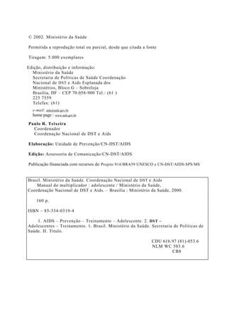 © 2002. Ministério da Saúde
Permitida a reprodução total ou parcial, desde que citada a fonte
Tiragem: 5.000 exemplares
Edição, distribuição e informação:
Ministério da Saúde
Secretaria de Políticas de Saúde Coordenação
Nacional de DST e Aids Esplanada dos
Ministérios, Bloco G – Sobreloja
Brasília, DF – CEP 70.058-900 Tel.: (61 )
225 7559
Telefax: (61)
e-mail: aids@aids.gov.br
home page : www.aids.gov.br
Paulo R. Teixeira
Coordenador
Coordenação Nacional de DST e Aids
Elaboração: Unidade de Prevenção/CN-DST/AIDS
Edição: Assessoria de Comunicação/CN-DST/AIDS
Publicação financiada com recursos do Projeto 914/BRA59 UNESCO e CN-DST/AIDS-SPS/MS
Brasil. Ministério da Saúde. Coordenação Nacional de DST e Aids
Manual do multiplicador : adolescente / Ministério da Saúde,
Coordenação Nacional de DST e Aids. – Brasília : Ministério da Saúde, 2000.
160 p.
ISBN – 85-334-0319-4
1. AIDS – Prevenção – Treinamento – Adolescente. 2. DST –
Adolescentes – Treinamento. 1. Brasil. Ministério da Saúde. Secretaria de Políticas de
Saúde. II. Título.
CDU 616.97 (81)-053.6
NLM WC 503.6
CB8
 
