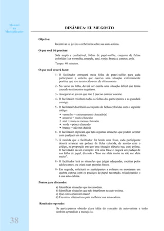 DINÂMICA: EU ME GOSTO
Objetivo:
Incentivar os jovens a refletirem sobre sua auto-estima.
O que você irá precisar:
Sala ampla e confortável, folhas de papel-sulfite, conjunto de fichas
coloridas (cor vermelha, amarela, azul, verde, branca), canetas, cola.
Tempo: 40 minutos.
O que você deverá fazer:
1 - O facilitador entregará meia folha de papel-sulfite para cada
participante e solicita que escreva uma situação extremamente
positiva que tem acontecido com ele ultimamente.
2 - No verso da folha, deverá ser escrita uma situação difícil que tenha
causado sentimentos negativos.
3 - Assegurar ao jovem que não é preciso colocar o nome.
4 - O facilitador recolherá todas as folhas dos participantes e as guardará
consigo.
5 - O facilitador distribuirá o conjunto de fichas coloridas com o seguinte
código:
vermelho = extremamente chateado(a)
amarelo = muito chateado
azul = mais ou menos chateado
verde = pouco chateado
branco = não me chateia
6 - O facilitador explicará que lerá algumas situações que podem ocorrer
com qualquer um deles.
7 - À medida que o facilitador for lendo uma frase, cada participante
deverá arrancar um pedaço da ficha colorida, de acordo com o
código, na proporção em que essa situação afetaria sua, auto-estima.
O facilitador dá um exemplo: lerá uma frase e rasgará um pedaço de
sua folha de papel, dizendo - "Isso me afeta muito ou não me afeta
muito".
8 - O facilitador lerá as situações que julgar adequadas, escritas pelos
adolescentes, ou criará suas próprias frases.
9 - Em seguida, solicitará os participantes a colarem ou montarem um
quebra-cabeça com os pedaços de papel recortado, relacionando-o
à sua auto-estima.
Pontos para discussão:
a) Identificar situações que incomodam.
b) Identificar situações que não interferem na auto-estima.
c) Que cores aparecem mais?
d) Encontrar alternativas para melhorar sua auto-estima.
Resultado esperado:
Os participantes obterão clara idéia do conceito de auto-estima e terão
também aprendido a manejá-la.
Manual
do
Multiplicador
38
 