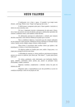 MEUS VALORES
O adolescente vive o hoje, o agora... O amanhã é um tempo muito
distante...está longe. Muitas vezes, "longe é um lugar que não existe..."
É difícil pensar e programar ações para o futuro quando o raciocínio se
detém em coisas concretas, reais.
Por isso, é importante exercitar o planejamento de ações para o futuro,
isto é, fazer um exercício em cima do abstrato, para que os adolescentes aprendam não
somente a estabelecer metas, como também a tomar decisões.
Os adolescentes precisam de conhecimento e estímulo para tomarem
decisões conscientes e não sofrerem influências de grupos que os cercam.
Para se estabelecer objetivos, é necessário que eles estejam embasados
em um sistema de valores pessoais. Influências diversas interferem na formação desses
valores: família, escola, religião, amigos, leituras e mídia em geral.
Dessa forma, é conveniente saber escolher valores que ajudem e não
prejudiquem a vivência e a convivência das pessoas.
Os objetivos podem ser listados para curto, médio e longo prazo, e as
etapas para consegui-los devem estar claras.
A dificuldade de expressar os valores justifica-se pela demora de algumas
pessoas em escrever as palavras, pois dizem que “deu branco”, “a gente pensa pouco
sobre isso”.
Os valores, geralmente, estão relacionados com instituições (família,
igreja, trabalho), sentimentos (amor, paixão, paz, prazer) ou princípios éticos
(honestidade, verdade, coerência).
Repensar, reordenar, complementar e substituir valores faz parte da
dinâmica da vida.
Programar ações e responsabilizar-se por elas possibilita ao jovem ter
condições de planejar e atuar em seu projeto de vida.
Adolescente
39
 