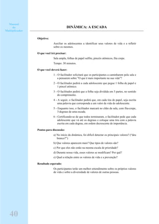 DINÂMICA: A ESCADA
Objetivo:
Auxiliar os adolescentes a identificar seus valores de vida e a refletir
sobre os mesmos.
O que você irá precisar:
Sala ampla, folhas de papel sulfite, pincéis atômicos, fita crepe.
Tempo: 30 minutos.
O que você deverá fazer:
1 - O facilitador solicitará que os participantes a caminharem pela sala e
a pensarem sobre "O que é mais importante na sua vida"?
2 - O facilitador pedirá a cada adolescente que pegue 1 folha de papel e
1 pincel atômico.
3 - O facilitador pedirá que a folha seja dividida em 3 partes, no sentido
do comprimento.
4 - A seguir, o facilitador pedirá que, em cada tira de papel, seja escrita
uma palavra que corresponda a um valor da vida do adolescente.
5 - Enquanto isso, o facilitador marcará no chão da sala, com fita-crepe,
3 degraus de uma escada.
6 - Certificando-se de que todos terminaram, o facilitador pede que cada
adolescente que vá até os degraus e coloque uma tira com a palavra
escrita em cada degrau, em ordem decrescente de importância.
Pontos para discussão:
a) No início da dinâmica, foi difícil detectar os principais valores? (“deu
branco?”)
b) Que valores aparecem mais? Que tipos de valores são?
c) Por que eles não estão na mesma escala de prioridade?
d) Durante nossa vida, esses valores se modificam? Por quê?
e) Qual a relação entre os valores de vida e a prevenção?
Resultado esperado:
Os participantes terão um melhor entendimento sobre os próprios valores
de vida e sobre a diversidade de valores de outras pessoas.
Manual
do
Multiplicador
40
 