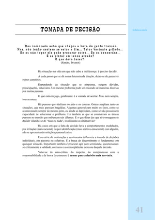 TOMADA DE DECISÃO
" M e u n a m o r a d o a c h a q u e c h e g o u a h o r a d a g e n t e t r a n s a r .
M a s , n ã o t e n h o c e r t e z a s e e s t o u a f i m . . . E s t o u b a s t a n t e g r i l a d a . . .
S e e u n ã o t o p a r e l e p o d e p r o c u r a r o u t r a . . . S e e u c o n c o r d a r . . .
E s e p i n t a r u m l a n c e e r r a d o ?
O q u e d e v o f a z e r ? "
(Sandra, 16 anos)
Há situações na vida em que não cabe a indiferença: é preciso decidir.
A cada passo que se dá numa determinada direção, deixa-se de percorrer
outros caminhos.
Dependendo da situação que se apresenta, surgem dúvidas,
preocupações, indecisões. Um mesmo problema pode ser encarado de maneiras diversas
por muitas pessoas.
O que está em jogo, geralmente, é a vontade de acertar. Mas, nem sempre,
isso acontece.
Há pessoas que abalizam os prós e os contras. Outras ampliam tanto as
situações, que mais parecem tragédias. Algumas generalizam muito os fatos, como se
acontecessem sempre do mesmo jeito, ou ainda se depreciam, como se não possuíssem
capacidade de solucionar o problema. Há também as que se consideram as únicas
pessoas no mundo que enfrentam tais dilemas. E o que dizer das que só conseguem se
decidir valendo-se do "tudo ou nada", invalidando as alternativas?
Há casos em que a falta de decisão leva a comportamentos modelados,
por irritação (mais racional) ou por identificação (mais afetivo-emocional) com alguém,
não se apresentando soluções personalizadas.
Uma série de motivações e sentimentos influencia a tomada de decisões
individuais, em parceria ou coletivas. E a busca de discernimento é fundamental em
qualquer situação. Importante também é procurar agir com serenidade, questionando-
se criticamente a validade, os riscos e as conseqüências desta ou daquela decisão.
Valer-se da auto-crítica, do respeito, do compromisso com a
responsabilidade e da busca do consenso é rumar para a decisão mais acertada.
Adolescente
41
 