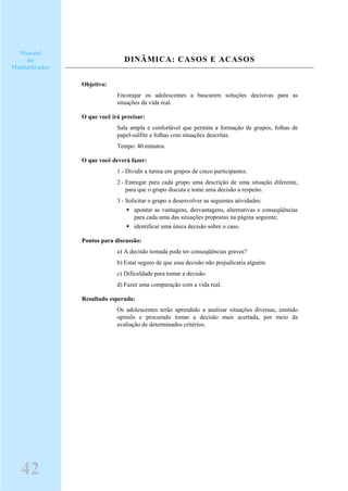 DINÂMICA: CASOS E ACASOS
Objetivo:
Encorajar os adolescentes a buscarem soluções decisivas para as
situações da vida real.
O que você irá precisar:
Sala ampla e confortável que permita a formação de grupos, folhas de
papel-sulfite e folhas com situações descritas.
Tempo: 40 minutos.
O que você deverá fazer:
1 - Dividir a turma em grupos de cinco participantes.
2 - Entregar para cada grupo uma descrição de uma situação diferente,
para que o grupo discuta e tome uma decisão a respeito.
3 - Solicitar o grupo a desenvolver as seguintes atividades:
apontar as vantagens, desvantagens, alternativas e conseqüências
para cada uma das situações propostas na página seguinte;
identificar uma única decisão sobre o caso.
Pontos para discussão:
a) A decisão tomada pode ter conseqüências graves?
b) Estar seguro de que essa decisão não prejudicaria alguém.
c) Dificuldade para tomar a decisão.
d) Fazer uma comparação com a vida real.
Resultado esperado:
Os adolescentes terão aprendido a analisar situações diversas, emitido
opiniõs e procurado tomar a decisão mais acertada, por meio da
avaliação de determinados critérios.
42
Manual
do
Multiplicador
 