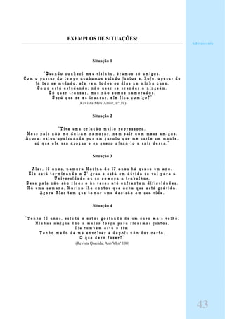 EXEMPLOS DE SITUAÇÕES:
Situação 1
“ Q u a n d o c o n h e c i m e u v i z i n h o , é r a m o s s ó a m i g o s .
C o m o p a s s a r d o t e m p o a c a b a m o s s a i n d o j u n t o s e , h o j e , a p e s a r d e
j á t e r s e m u d a d o , e l e v e m t o d o s o s d i a s n a m i n h a c a s a .
C o m o e s t á e s t u d a n d o , n ã o q u e r s e p r e n d e r a n i n g u é m .
S ó q u e r t r a n s a r , m a s n ã o s o m o s n a m o r a d o s .
S e r á q u e s e e u t r a n s a r , e l e f i c a c o m i g o ? ”
(Revista Meu Amor, nº 39)
Situação 2
“ T i v e u m a c r i a ç ã o m u i t o r e p r e s s o r a .
M e u s p a i s n ã o m e d e i x a m n a m o r a r , n e m s a i r c o m m e u s a m i g o s .
A g o r a , e s t o u a p a i x o n a d a p o r u m g a r o t o q u e m e c u r t e u m m o n t e ,
s ó q u e e l e u s a d r o g a s e e u q u e r o a j u d á - l o a s a i r d e s s a . ”
Situação 3
A l e x , 1 6 a n o s , n a m o r a M a r i n a d e 1 7 a n o s h á q u a s e u m a n o .
E l e e s t á t e r m i n a n d o o 2 º g r a u e e s t á e m d ú v i d a s e v a i p a r a a
U n i v e r s i d a d e o u s e c o m e ç a a t r a b a l h a r .
S e u s p a i s n ã o s ã o r i c o s e à s v e z e s a t é e n f r e n t a m d i f i c u l d a d e s .
H á u m a s e m a n a , M a r i n a l h e c o n t o u q u e a c h a q u e e s t á g r á v i d a .
A g o r a A l e x t e m q u e t o m a r u m a d e c i s ã o e m s u a v i d a .
Situação 4
” T e n h o 1 5 a n o s , e s t u d o e e s t o u g o s t a n d o d e u m c a r a m a i s v e l h o .
M i n h a s a m i g a s d ã o a m a i o r f o r ç a p a r a f i c a r m o s j u n t o s .
E l e t a m b é m e s t á a f i m .
T e n h o m e d o d e m e e n v o l v e r e d e p o i s n ã o d a r c e r t o .
O q u e d e v o f a z e r ? ”
(Revista Querida, Ano VI nº 100)
Adolescente
43
 