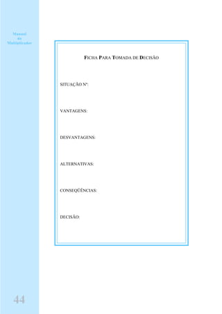 FICHA PARA TOMADA DE DECISÃO
SITUAÇÃO Nº:
VANTAGENS:
DESVANTAGENS:
ALTERNATIVAS:
CONSEQÜÊNCIAS:
DECISÃO:
Manual
do
Multiplicador
44
 