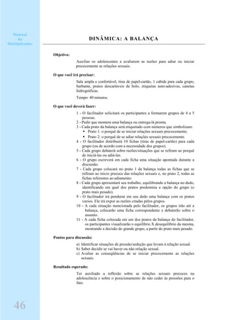 DINÂMICA: A BALANÇA
Objetivo:
Auxiliar os adolescentes a avaliarem as razões para adiar ou iniciar
precocemente as relações sexuais.
O que você irá precisar:
Sala ampla e confortável, tiras de papel-cartão, 1 cabide para cada grupo,
barbante, pratos descartáveis de bolo, etiquetas auto-adesivas, canetas
hidrográficas.
Tempo: 40 minutos.
O que você deverá fazer:
1 - O facilitador solicitará os participantes a formarem grupos de 4 a 5
pessoas.
2 - Pedir que montem uma balança ou entrega-lá pronta.
3 - Cada prato da balança será etiquetado com números que simbolizam:
Prato 1: o porquê de se iniciar relações sexuais precocemente;
Prato 2: o porquê de se adiar relações sexuais precocemente.
4 - O facilitador distribuirá 10 fichas (tiras de papel-cartão) para cada
grupo (ou de acordo com a necessidade dos grupos).
5 - Cada grupo debaterá sobre razões/situações que se refiram ao porquê
de iniciá-las ou adiá-las.
6 - O grupo escreverá em cada ficha uma situação apontada durante a
discussão.
7 - Cada grupo colocará no prato 1 da balança todas as fichas que se
refiram ao início precoce das relações sexuais e, no prato 2, todas as
fichas referentes ao adiamento.
8 - Cada grupo apresentará seu trabalho, equilibrando a balança no dedo,
identificando em qual dos pratos predomina a opção do grupo (o
prato mais pesado).
9 - O facilitador irá pendurar em seu dedo uma balança com os pratos
vazios. Ele irá expor as razões citadas pelos grupos.
10 - A cada situação mencionada pelo facilitador, os grupos irão até a
balança, colocarão uma ficha correspondente e debaterão sobre o
assunto.
11 - A cada ficha colocada em um dos pratos da balança do facilitador,
os participantes visualizarão o equilíbrio X desequilíbrio da mesma,
mostrando a decisão do grande grupo, a partir do prato mais pesado.
Pontos para discussão:
a) Identificar situações de pressão/sedução que levam à relação sexual.
b) Saber decidir se vai haver ou não relação sexual.
c) Avaliar as conseqüências de se iniciar precocemente as relações
sexuais.
Resultado esperado:
Ter auxiliado a reflexão sobre as relações sexuais precoces na
adolescência e sobre o posicionamento de não ceder às pressões para o
fato.
Manual
do
Multiplicador
46
 