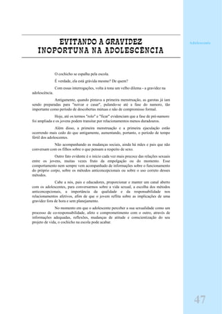 EVITANDO A GRAVIDEZ
INOPORTUNA NA ADOLESCÊNCIA
O cochicho se espalha pela escola.
É verdade, ela está grávida mesmo? De quem?
Com essas interrogações, volta à tona um velho dilema - a gravidez na
adolescência.
Antigamente, quando pintava a primeira menstruação, as garotas já iam
sendo preparadas para "noivar e casar", pulando-se até a fase do namoro, tão
importante como período de descobertas mútuas e não de compromisso formal.
Hoje, até os termos "rolo" e "ficar" evidenciam que a fase de pré-namoro
foi ampliada e os jovens podem transitar por relacionamentos menos duradouros.
Além disso, a primeira menstruação e a primeira ejaculação estão
ocorrendo mais cedo do que antigamente, aumentando, portanto, o período de tempo
fértil dos adolescentes.
Não acompanhando as mudanças sociais, ainda há mães e pais que não
conversam com os filhos sobre o que pensam a respeito de sexo.
Outro fato evidente é o início cada vez mais precoce das relações sexuais
entre os jovens, muitas vezes fruto da empolgação ou do momento. Esse
comportamento nem sempre vem acompanhado de informações sobre o funcionamento
do próprio corpo, sobre os métodos anticoncepcionais ou sobre o uso correto desses
métodos.
Cabe a nós, pais e educadores, proporcionar e manter um canal aberto
com os adolescentes, para conversarmos sobre a vida sexual, a escolha dos métodos
anticoncepcionais, a importância da qualidade e da responsabilidade nos
relacionamentos afetivos, afim de que o jovem reflita sobre as implicações de uma
gravidez fora de hora e sem planejamento.
No momento em que o adolescente perceber a sua sexualidade como um
processo de co-responsabilidade, afeto e comprometimento com o outro, através de
informações adequadas, reflexões, mudanças de atitude e conscientização do seu
projeto de vida, o cochicho na escola pode acabar.
47
Adolescente
 