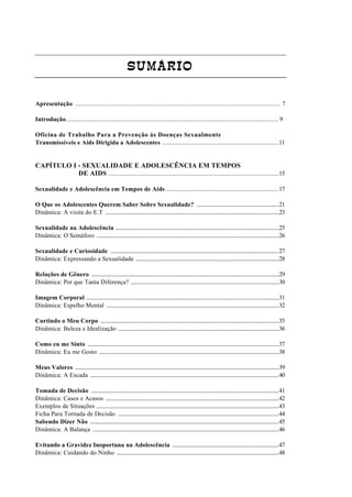 SUMÁRIO
Apresentação ............................................................................................................................. 7
Introdução........................................................................................................................................ 9
Oficina de Trabalho Para a Prevenção às Doenças Sexualmente
Transmissíveis e Aids Dirigida a Adolescentes .......................................................................11
CAPÍTULO I - SEXUALIDADE E ADOLESCÊNCIA EM TEMPOS
DE AIDS ........................................................................................................15
Sexualidade e Adolescência em Tempos de Aids .....................................................................17
O Que os Adolescentes Querem Saber Sobre Sexualidade? .................................................................21
Dinâmica: A visita do E.T .........................................................................................................................................23
Sexualidade na Adolescência .................................................................................................................................25
Dinâmica: O Semáforo ................................................................................................................................................26
Sexualidade e Curiosidade .....................................................................................................................................27
Dinâmica: Expressando a Sexualidade .................................................................................................................28
Relações de Gênero ....................................................................................................................................................29
Dinâmica: Por que Tanta Diferença? .....................................................................................................................30
Imagem Corporal ........................................................................................................................................................31
Dinâmica: Espelho Mental ........................................................................................................................................32
Curtindo o Meu Corpo .............................................................................................................................................35
Dinâmica: Beleza e Idealização ...............................................................................................................................36
Como eu me Sinto .......................................................................................................................................................37
Dinâmica: Eu me Gosto ..............................................................................................................................................38
Meus Valores .................................................................................................................................................................39
Dinâmica: A Escada .....................................................................................................................................................40
Tomada de Decisão ....................................................................................................................................................41
Dinâmica: Casos e Acasos .........................................................................................................................................42
Exemplos de Situações ................................................................................................................................................43
Ficha Para Tornada de Decisão ...............................................................................................................................44
Sabendo Dizer Não .....................................................................................................................................................45
Dinâmica: A Balança ...................................................................................................................................................46
Evitando a Gravidez Inoportuna na Adolescência ....................................................................................47
Dinâmica: Cuidando do Ninho ................................................................................................................................48
 