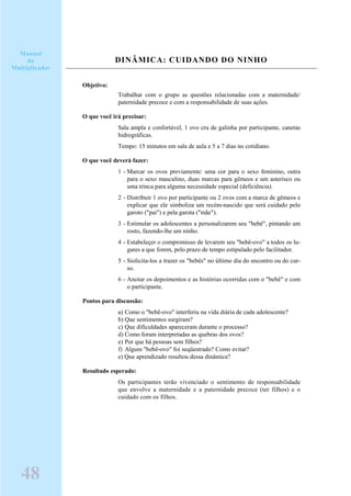 DINÂMICA: CUIDANDO DO NINHO
Objetivo:
Trabalhar com o grupo as questões relacionadas com a maternidade/
paternidade precoce e com a responsabilidade de suas ações.
O que você irá precisar:
Sala ampla e confortável, 1 ovo cru de galinha por participante, canetas
hidrográficas.
Tempo: 15 minutos em sala de aula e 5 a 7 dias no cotidiano.
O que você deverá fazer:
1 - Marcar os ovos previamente: uma cor para o sexo feminino, outra
para o sexo masculino, duas marcas para gêmeos e um asterisco ou
uma trinca para alguma necessidade especial (deficiência).
2 - Distribuir 1 ovo por participante ou 2 ovos com a marca de gêmeos e
explicar que ele simboliza um recém-nascido que será cuidado pelo
garoto ("pai") e pela garota ("mãe").
3 - Estimular os adolescentes a personalizarem seu "bebê", pintando um
rosto, fazendo-lhe um ninho.
4 - Estabeleçer o compromisso de levarem seu "bebê-ovo" a todos os lu-
gares a que forem, pelo prazo de tempo estipulado pelo facilitador.
5 - Siolicita-los a trazer os "bebês" no último dia do encontro ou do cur-
so.
6 - Anotar os depoimentos e as histórias ocorridas com o "bebê" e com
o participante.
Pontos para discussão:
a) Como o "bebê-ovo" interferiu na vida diária de cada adolescente?
b) Que sentimentos surgiram?
c) Que dificuldades apareceram durante o processo?
d) Como foram interpretadas as quebras dos ovos?
e) Por que há pessoas sem filhos?
f) Algum "bebê-ovo" foi seqüestrado? Como evitar?
e) Que aprendizado resultou dessa dinâmica?
Resultado esperado:
Os participantes terão vivenciado o sentimento de responsabilidade
que envolve a maternidade e a paternidade precoce (ter filhos) e o
cuidado com os filhos.
Manual
do
Multiplicador
48
 
