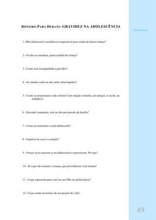 ROTEIRO PARA DEBATE: GRAVIDEZ NA ADOLESCÊNCIA
1- Mãe adolescente considera-se responsável para cuidar da futura criança?
2 - Se não se considera, quem cuidará da criança?
3 - Como será acompanhada a gravidez?
4 - Os estudos serão ou não serão interrompidos?
5 - Como se posicionará a mãe solteira? (em relação à família, aos amigos, à escola, ao
trabalho?)
6 - Havendo casamento, será ou não por pressão da família?
7 - Como se sustentará o casal adolescente?
8 - Expulsar de casa é a solução?
9 - Nossos avós casavam-se na adolescência e procriavam. Por que?
10 - Se o pai não assumir a criança, que providências você tomará?
11 - O que representa para você ter um filho na adolescência?
12 - O que muda em termos do seu projeto de vida?
Adolescente
49
 