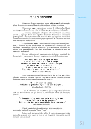 SEXO SEGURO
Cada pessoa deve ser responsável por sua saúde sexual. E pode aprender
a fazer do sexo seguro uma realidade divertida, excitante, erótica e espontânea.
O termo sexo seguro representa um conjunto de cuidados e habilidades
que cada pessoa desenvolve para evitar atividades que apresentam riscos indesejados.
Ao assumir o sexo seguro, cada pessoa está reestruturando seus valores
de vida. A aquisição de um novo repertório de atitudes favoráveis ao sexo seguro
poderá garantir a prevenção internalizada. Isso quer dizer que as pessoas passam a se
comportar sexualmente de acordo com seus próprios princípios de vida, não se deixando
levar por impulsos desprecavidos.
Além disso, sexo seguro e maturidade emocional podem caminhar juntos.
Isto é, devemos procurar envolver-nos em relacionamentos afetivo-sexuais que
fortaleçam a auto-estima, o respeito pelo corpo e pelos sentimentos, a igualdade de
direitos e as responsabilidades. Para isso, a confiança e a comunicação entre os
parceiros é fundamental.
Diversas práticas sexuais seguras permitem desfrutar a sexualidade de
forma criativa e prazerosa e até dão asas à imaginação, por meio de fantasias sexuais:
“ M e u b e m , v o c ê m e d á á g u a n a b o c a
V e s t i n d o f a n t a s i a , t i r a n d o a r o u p a
M o l h a d a d e s u o r d e t a n t o a g e n t e s e b e i j a r
d e t a n t o i m a g i n a r l o u c u r a s . . .
A g e n t e f a z a m o r p o r t e l e p a t i a
N o c h ã o , n o m a r , n a l u a , n a m e l o d i a . . . ”
("Mania de Você" - Rita Lee)
Anúncios prometem maravilhas no tele-sexo. Os serviços por telefone
oferecem mensagens gravadas, conversas com operadoras que estimulam algumas
fantasias sexuais e garantem o anonimato de ambas as partes:
“ T e l e - P r a z e r 2 4 h o r a s
G a t i n h o s e g a t i n h a s a g u a r d a m s u a l i g a ç ã o ” .
(Jornal do Brasil - 13.09.95)
A era da informática tem possibilitado que os computadores entrem na
onda do "Sexo Virtual", em que pessoas se correspondem através de mensagens
eróticas:
“ - E n g r a ç a d i n h a , r o ç a s u a p e l e m a c i a n o m e u
c o r p o f o f i n h o e m e d á p r a z e r . . . ”
“ - A g o r a e u t e d o u u m a m o r d i d i n h a b e m g o s t o s a . . . ”
(Revista IstoÉ-07/06/95)
Usando pseudônimos, dois adolescentes se correspondem por
computador, praticando a chamada "Transa Virtual".
Embora ainda não faça parte dos hábitos de muitos adolescentes, o uso da
camisinha representa sexo seguro e passa a ser obrigatório para aqueles que já
iniciaram sua vida sexual.
Adolescente
51
 