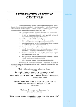PRESERVATIVO MASCULINO
(CAMISINHA)
A camisinha continua sendo o acessório sexual mais antigo, barato e
disponível em cores e sabores variados. E a maneira mais fácil e mais eficiente de barrar
a transmissão de fluidos corporais - sangue, esperma e secreção vaginal — para a
prevenção às doenças sexualmente transmissíveis (DST) e aids.
Vale a pena reprisar algumas recomendações sobre o uso da camisinha:
ela deve ser guardada em local frio e seco (guardá-la no bolso da
calça por muito tempo pode prejudicar o látex);
verificar a data de validade na embalagem;
abrir a embalagem com cuidado para não furar a camisinha;
colocar algumas gotas de lubrificante a base de água, se ela não
for lubrificada, para ficar mais fácil desenrolá-lar,
só se deve colocá-la com o pênis ereto;
antes de desenrolá-la, apertar o receptáculo (ponta), para retirar o
ar existente, o que evitará a ruptura durante o ato sexual;
desenrolar a camisinha até a base do pênis, evitando que os pelos
púbicos enrosquem em sua gola;
após a ejaculação, retirá-la do pênis, fechando com a mão a abertura,
evitando que o esperma saia da camisinha;
jogar a camisinha usada no lixo, pois ela não é reutilizável.
Manifestações de adolescentes evidenciam a importância da criação de
mensagens educativas, com a expectativa de que a prática da prevenção seja uma
realidade para todos.
“ O u t r o d i a s a í c o m u m a m i n a q u e d i s s e :
N e m u s o . . .
E u r e s o l v i f i c a r n a v o n t a d e e n ã o c o r r e r r i s c o !
O s c a r a s s ó f i c a r a m m e a l o p r a n d o . . .
A n t e s o u v i r a q u e l e m o n t e d e c o i s a s d o q u e f i c a r e n c a n a d o ” .
(Daniel Fagnoni,16 anos)
“ T e r u m a c a m i s i n h a c o m o s e f o s s e u m d o c u m e n t o d e
i d e n t i d a d e d o q u a l n ã o s e p o d e s e p a r a r ” .
(Ana,16 anos)
“ N a h o r a H e n c a p e o . . . d o c u m e n t o ” .
(Maurício Alonso,14 anos)
“ P a r a n ã o s e t o r n a r u m p e s a d e l o , f a ç a s e x o c o m m u i t o z e l o ” .
(Catarina,15 anos)
53
Adolescente
 